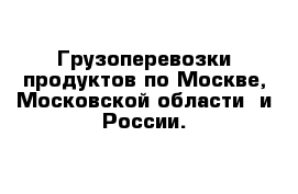 Грузоперевозки продуктов по Москве, Московской области  и России.